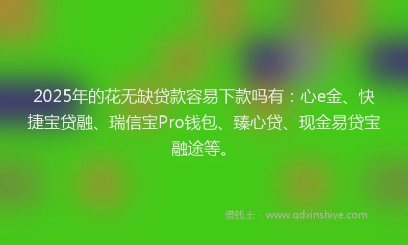 2025年的花无缺贷款容易下款吗有：心e金、快捷宝贷融、瑞信宝Pro钱包、臻心贷、现金易贷宝融途等。