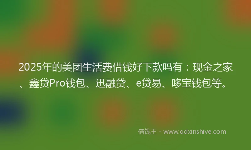 2025年的美团生活费借钱好下款吗有：现金之家、鑫贷Pro钱包、迅融贷、e贷易、哆宝钱包等。