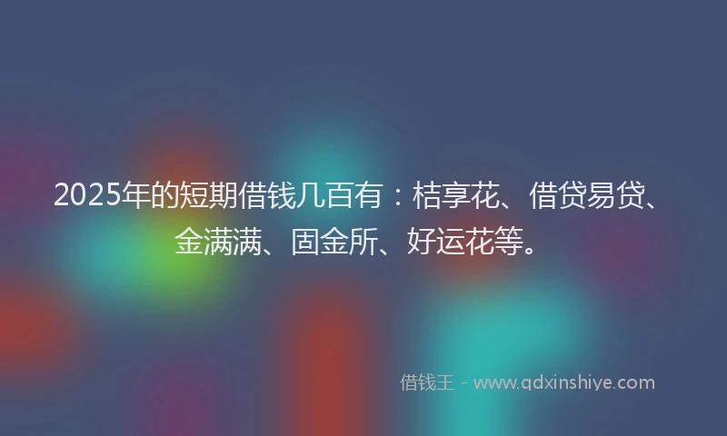 2025年的短期借钱几百有：桔享花、借贷易贷、金满满、固金所、好运花等。