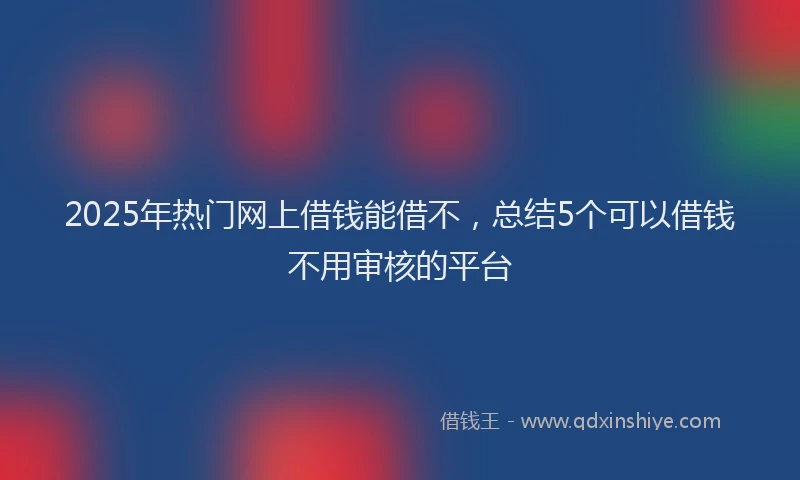 2025年热门网上借钱能借不，总结5个可以借钱不用审核的平台