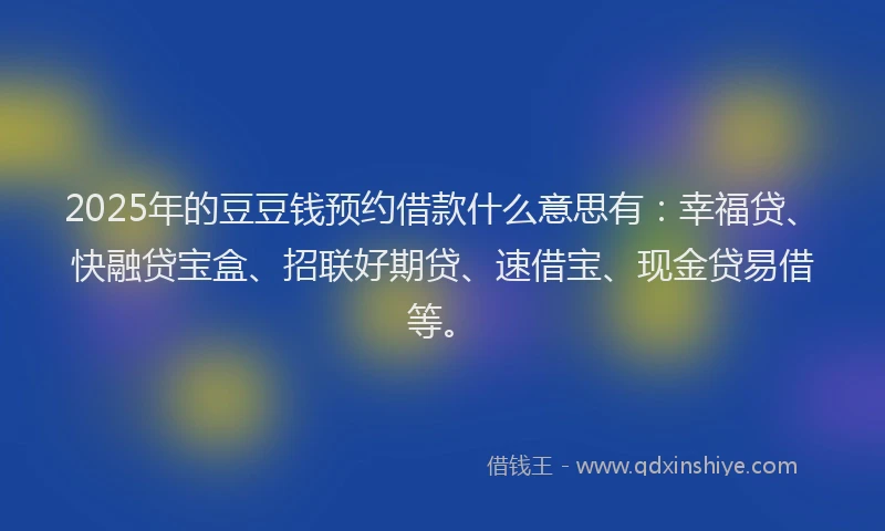 2025年的豆豆钱预约借款什么意思有：幸福贷、快融贷宝盒、招联好期贷、速借宝、现金贷易借等。