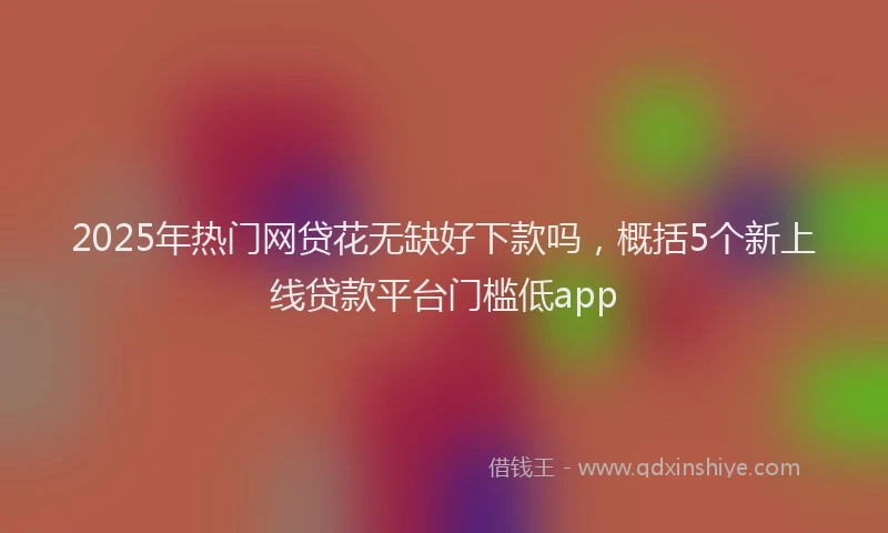 2025年热门网贷花无缺好下款吗，概括5个新上线贷款平台门槛低app