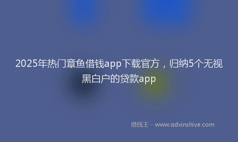 2025年热门章鱼借钱app下载官方，归纳5个无视黑白户的贷款app