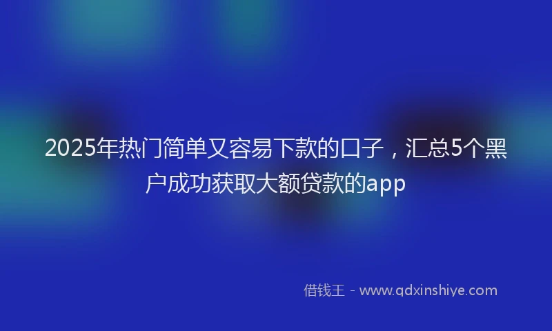 2025年热门简单又容易下款的口子，汇总5个黑户成功获取大额贷款的app
