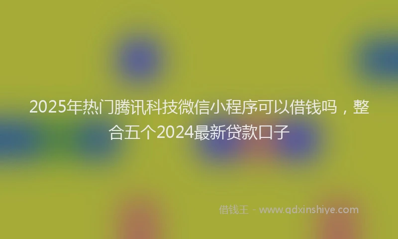 2025年热门腾讯科技微信小程序可以借钱吗，整合五个2024最新贷款口子