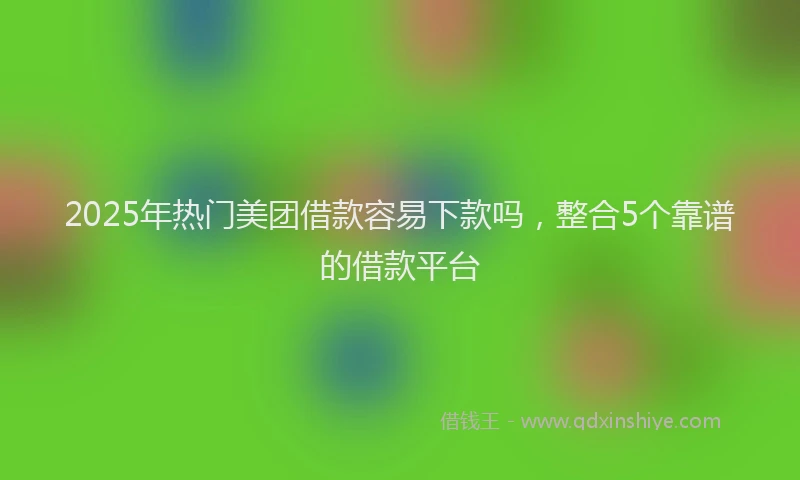 2025年热门美团借款容易下款吗，整合5个靠谱的借款平台