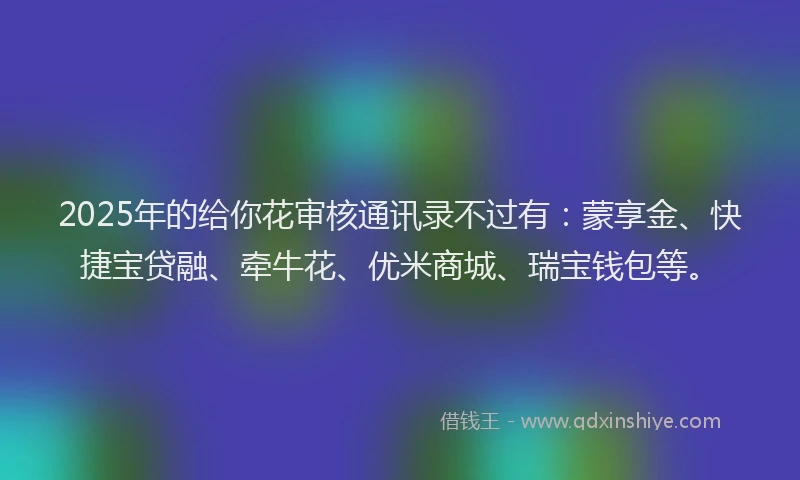 2025年的给你花审核通讯录不过有：蒙享金、快捷宝贷融、牵牛花、优米商城、瑞宝钱包等。