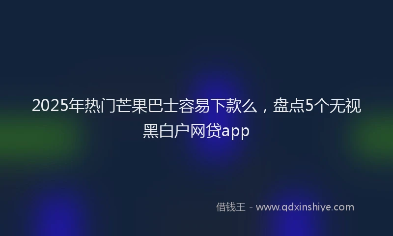 2025年热门芒果巴士容易下款么，盘点5个无视黑白户网贷app