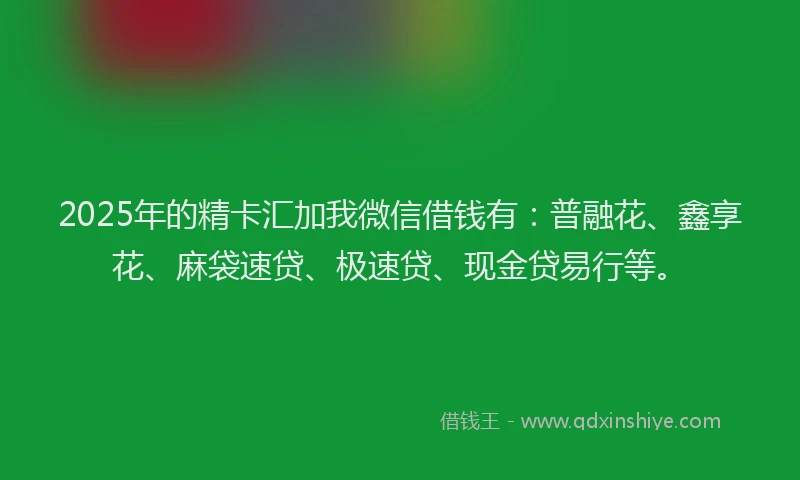 2025年的精卡汇加我微信借钱有：普融花、鑫享花、麻袋速贷、极速贷、现金贷易行等。