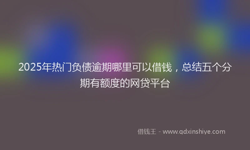 2025年热门负债逾期哪里可以借钱，总结五个分期有额度的网贷平台