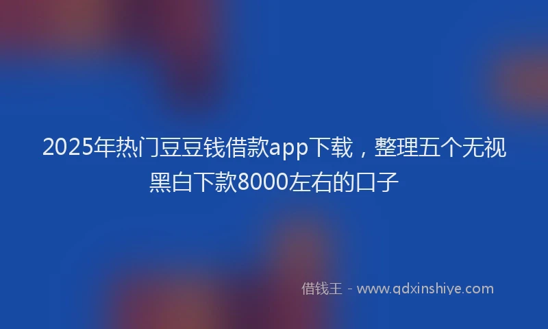 2025年热门豆豆钱借款app下载，整理五个无视黑白下款8000左右的口子