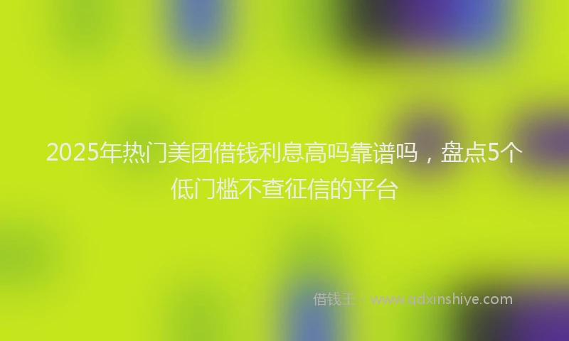 2025年热门美团借钱利息高吗靠谱吗，盘点5个低门槛不查征信的平台