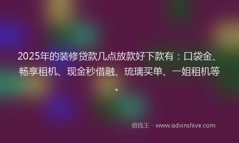2025年的装修贷款几点放款好下款有：口袋金、畅享租机、现金秒借融、琉璃买单、一姐租机等。