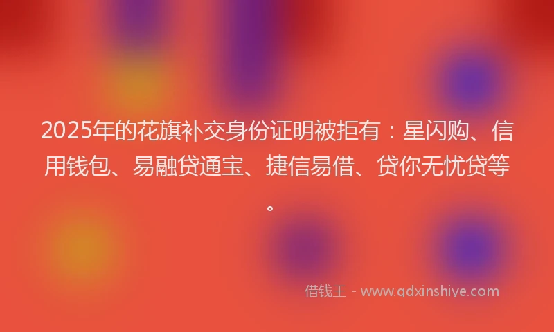 2025年的花旗补交身份证明被拒有：星闪购、信用钱包、易融贷通宝、捷信易借、贷你无忧贷等。