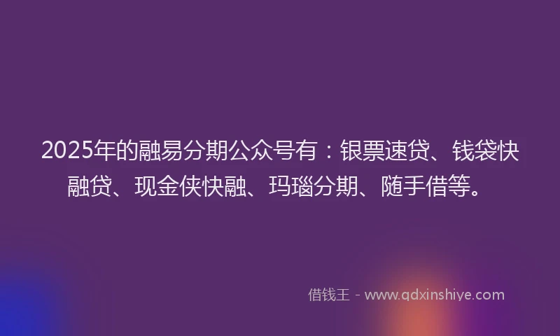 2025年的融易分期公众号有：银票速贷、钱袋快融贷、现金侠快融、玛瑙分期、随手借等。