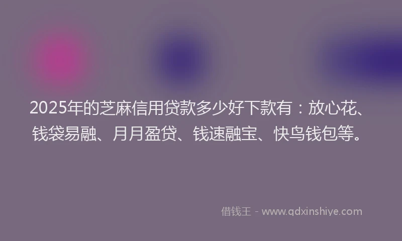 2025年的芝麻信用贷款多少好下款有：放心花、钱袋易融、月月盈贷、钱速融宝、快鸟钱包等。