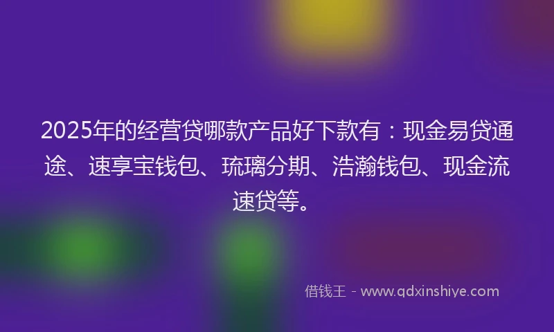 2025年的经营贷哪款产品好下款有：现金易贷通途、速享宝钱包、琉璃分期、浩瀚钱包、现金流速贷等。