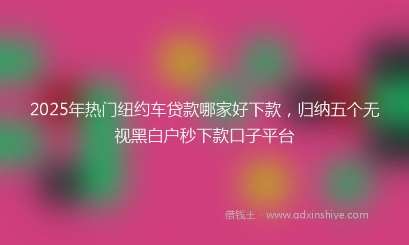 2025年热门纽约车贷款哪家好下款，归纳五个无视黑白户秒下款口子平台