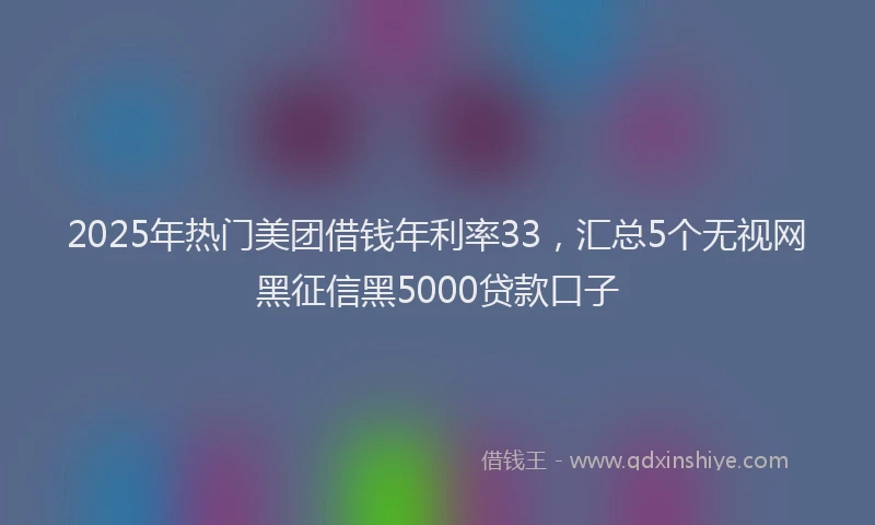 2025年热门美团借钱年利率33，汇总5个无视网黑征信黑5000贷款口子