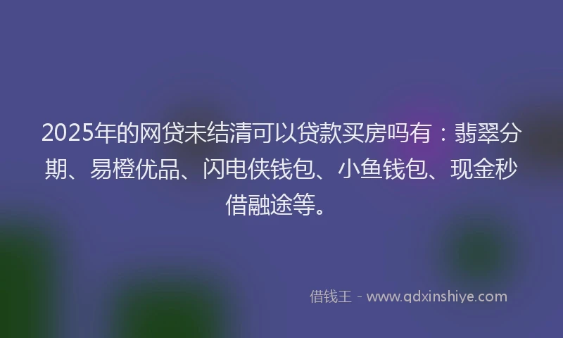 2025年的网贷未结清可以贷款买房吗有：翡翠分期、易橙优品、闪电侠钱包、小鱼钱包、现金秒借融途等。