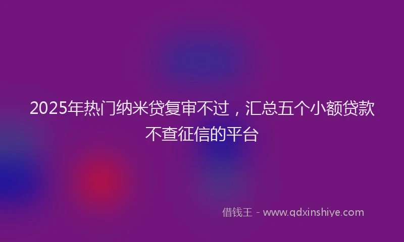 2025年热门纳米贷复审不过，汇总五个小额贷款不查征信的平台