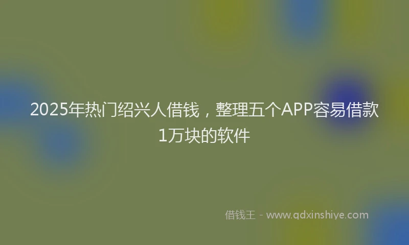2025年热门绍兴人借钱，整理五个APP容易借款1万块的软件