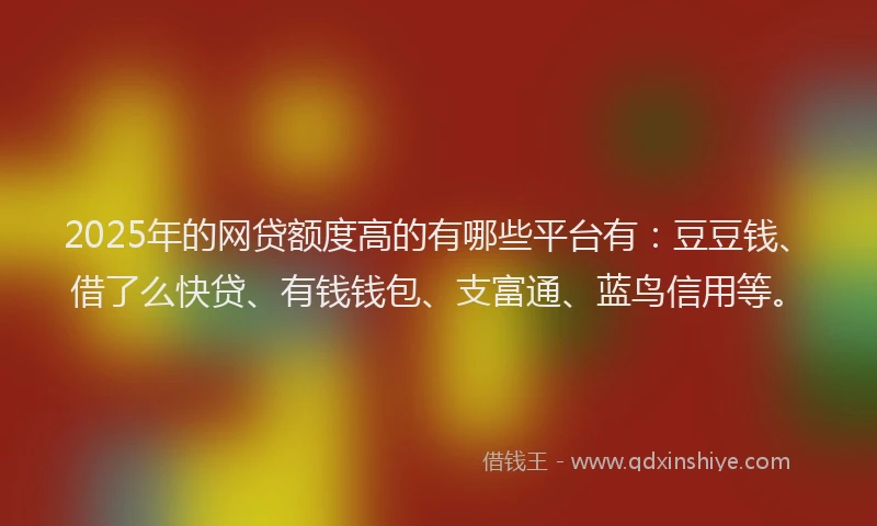 2025年的网贷额度高的有哪些平台有：豆豆钱、借了么快贷、有钱钱包、支富通、蓝鸟信用等。