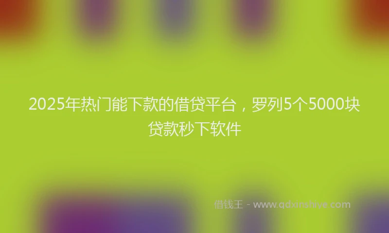 2025年热门能下款的借贷平台，罗列5个5000块贷款秒下软件