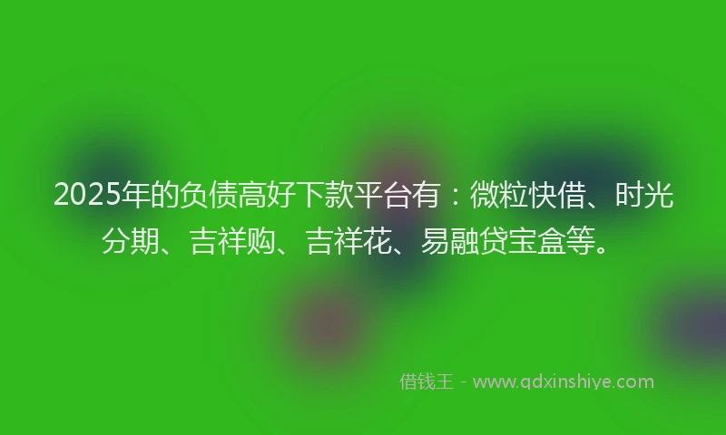 2025年的负债高好下款平台有：微粒快借、时光分期、吉祥购、吉祥花、易融贷宝盒等。