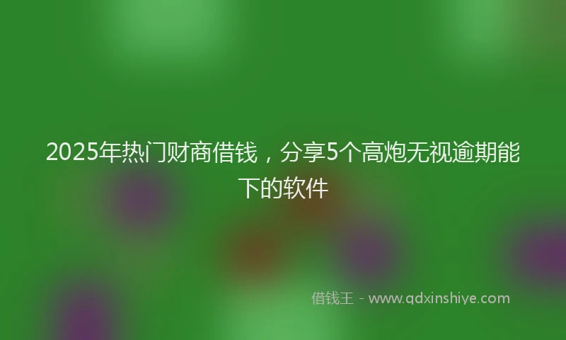 2025年热门财商借钱，分享5个高炮无视逾期能下的软件