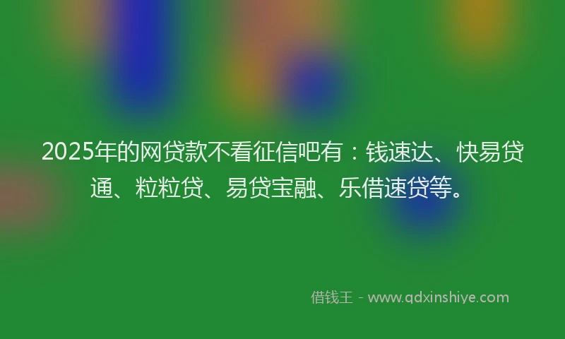 2025年的网贷款不看征信吧有：钱速达、快易贷通、粒粒贷、易贷宝融、乐借速贷等。
