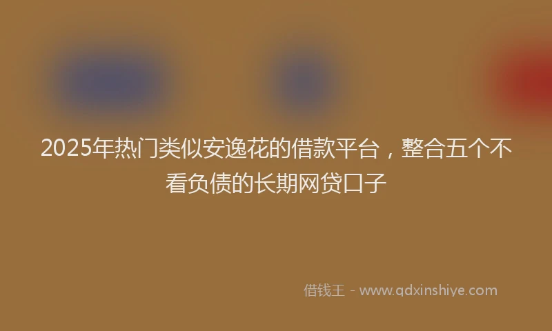 2025年热门类似安逸花的借款平台，整合五个不看负债的长期网贷口子