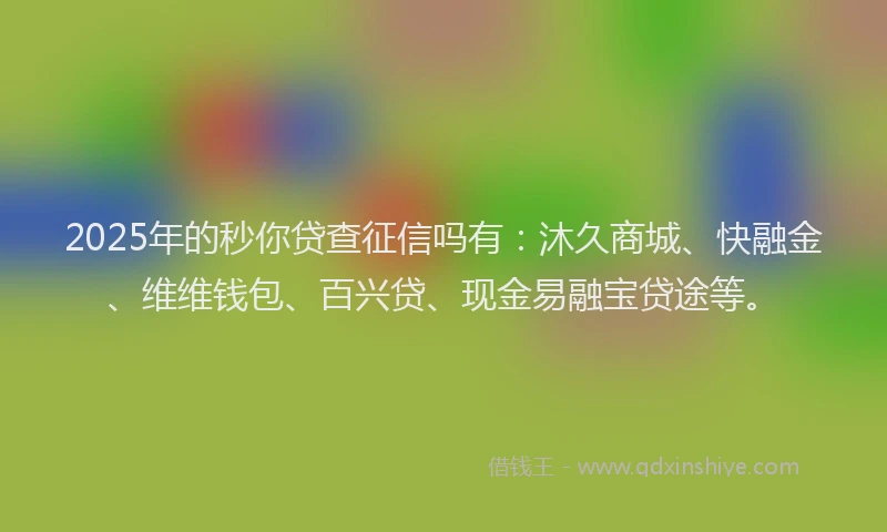 2025年的秒你贷查征信吗有：沐久商城、快融金、维维钱包、百兴贷、现金易融宝贷途等。