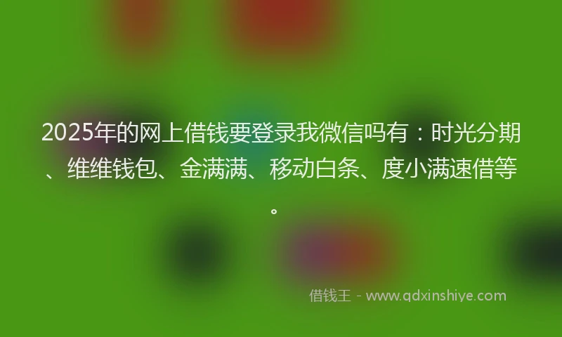 2025年的网上借钱要登录我微信吗有：时光分期、维维钱包、金满满、移动白条、度小满速借等。