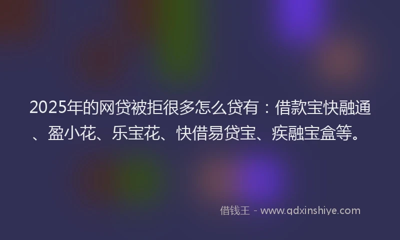 2025年的网贷被拒很多怎么贷有：借款宝快融通、盈小花、乐宝花、快借易贷宝、疾融宝盒等。
