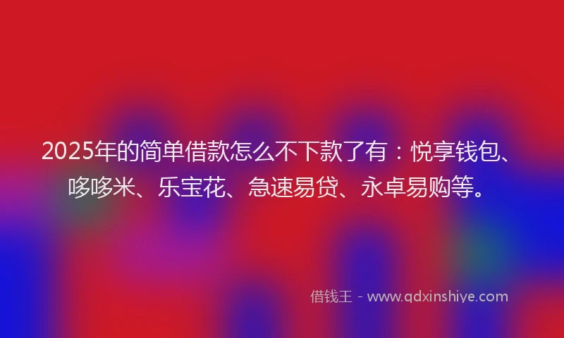 2025年的简单借款怎么不下款了有：悦享钱包、哆哆米、乐宝花、急速易贷、永卓易购等。