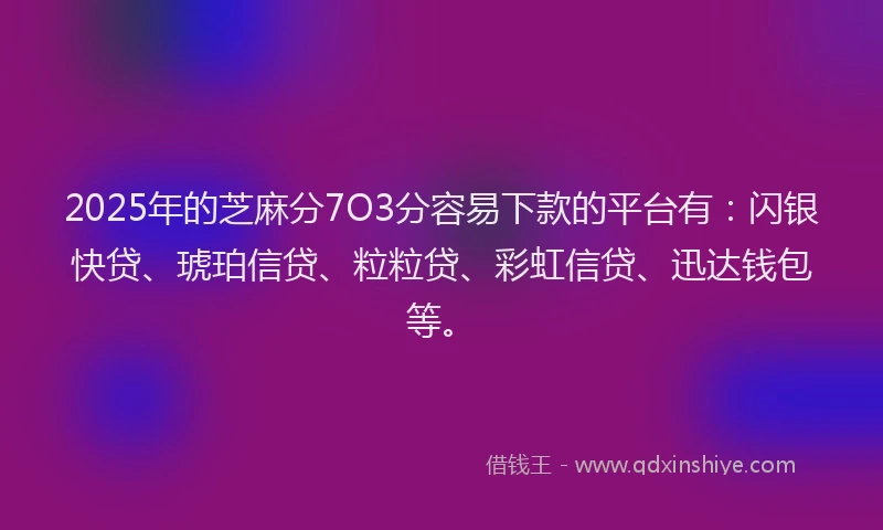 2025年的芝麻分7O3分容易下款的平台有：闪银快贷、琥珀信贷、粒粒贷、彩虹信贷、迅达钱包等。