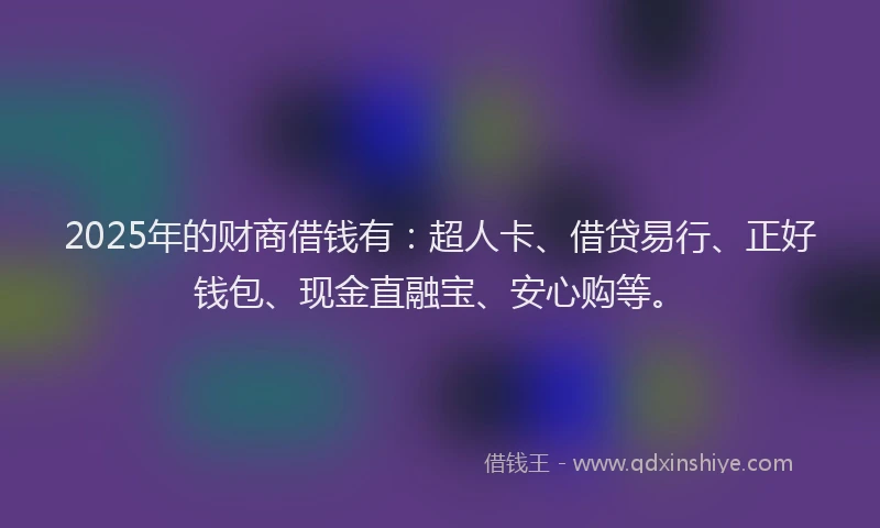 2025年的财商借钱有：超人卡、借贷易行、正好钱包、现金直融宝、安心购等。