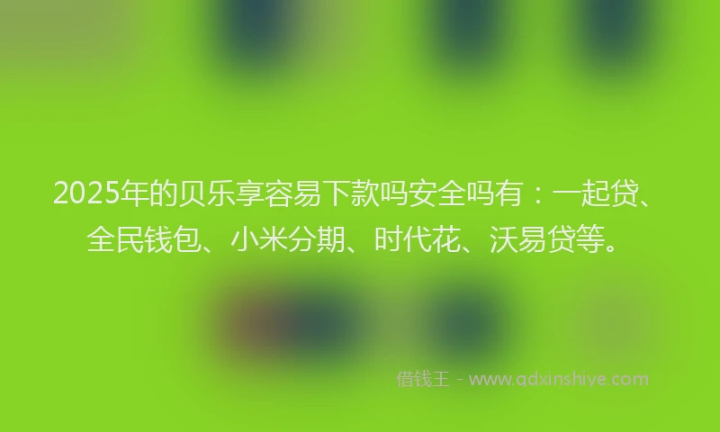 2025年的贝乐享容易下款吗安全吗有：一起贷、全民钱包、小米分期、时代花、沃易贷等。