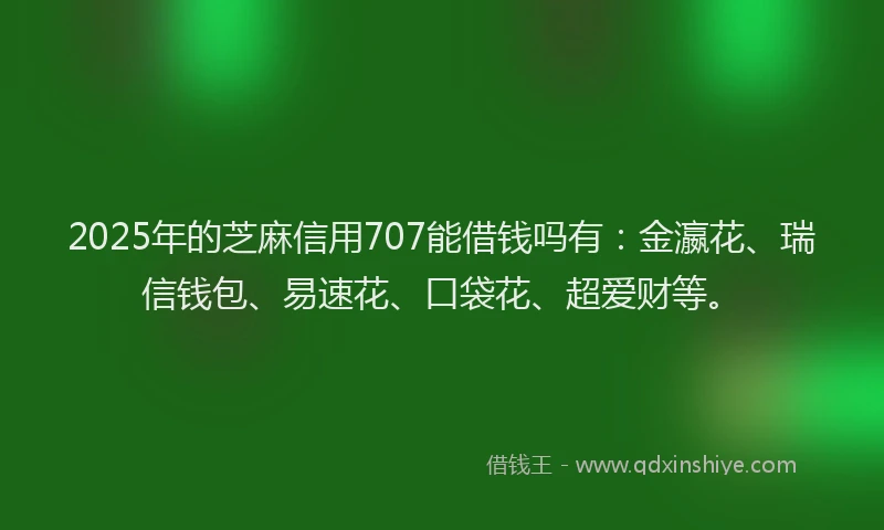 2025年的芝麻信用707能借钱吗有：金瀛花、瑞信钱包、易速花、口袋花、超爱财等。