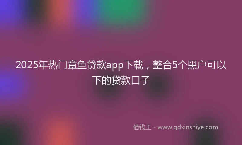 2025年热门章鱼贷款app下载，整合5个黑户可以下的贷款口子