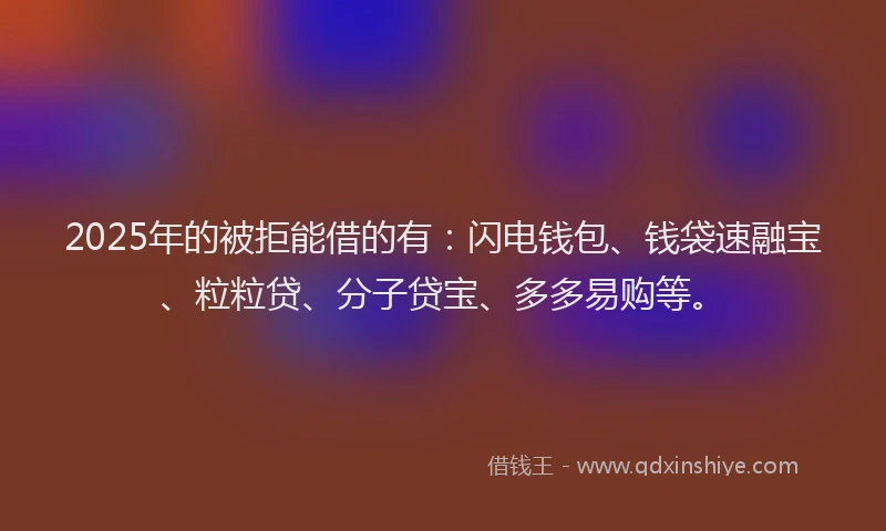 2025年的被拒能借的有：闪电钱包、钱袋速融宝、粒粒贷、分子贷宝、多多易购等。