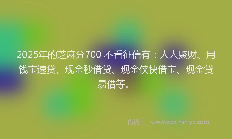 2025年的芝麻分700 不看征信有：人人聚财、用钱宝速贷、现金秒借贷、现金侠快借宝、现金贷易借等。
