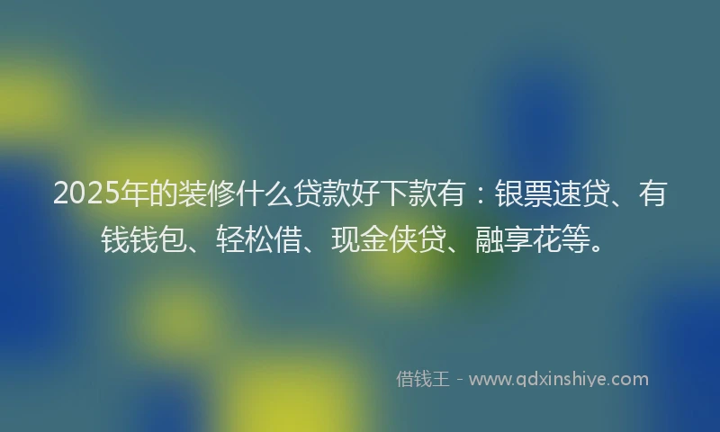 2025年的装修什么贷款好下款有：银票速贷、有钱钱包、轻松借、现金侠贷、融享花等。