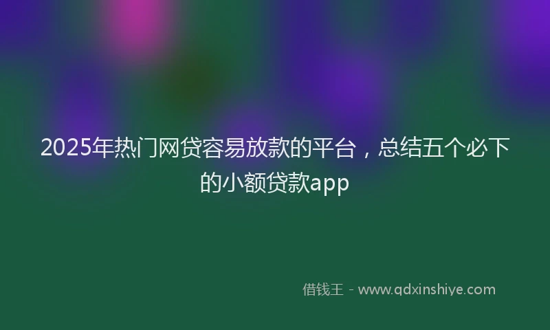 2025年热门网贷容易放款的平台，总结五个必下的小额贷款app