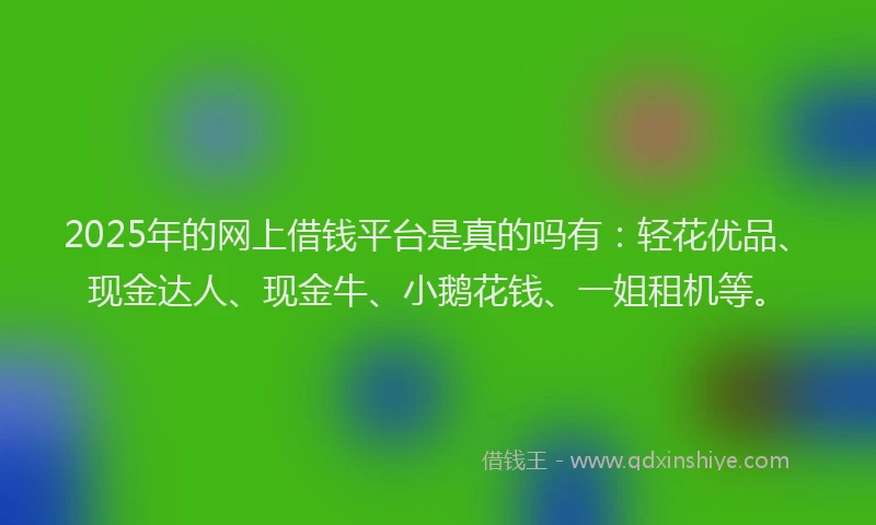 2025年的网上借钱平台是真的吗有：轻花优品、现金达人、现金牛、小鹅花钱、一姐租机等。