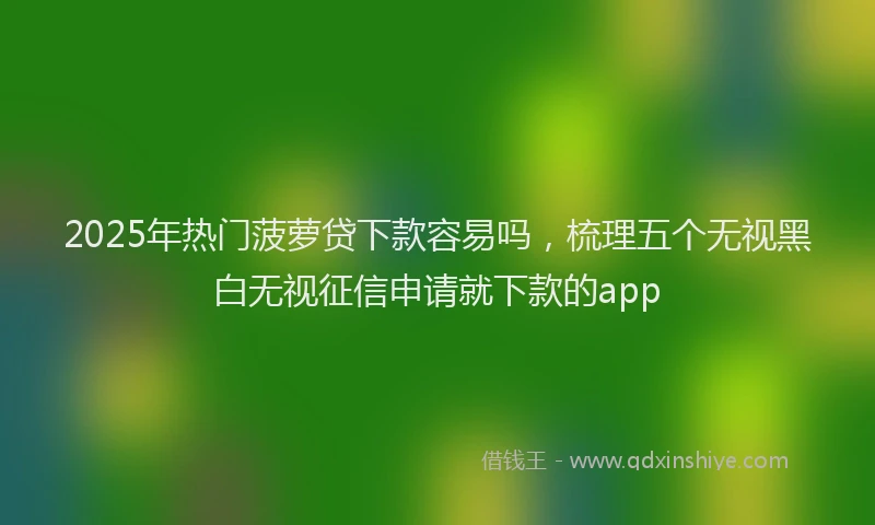 2025年热门菠萝贷下款容易吗，梳理五个无视黑白无视征信申请就下款的app