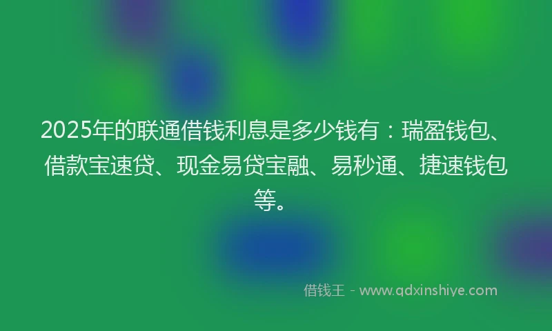 2025年的联通借钱利息是多少钱有：瑞盈钱包、借款宝速贷、现金易贷宝融、易秒通、捷速钱包等。