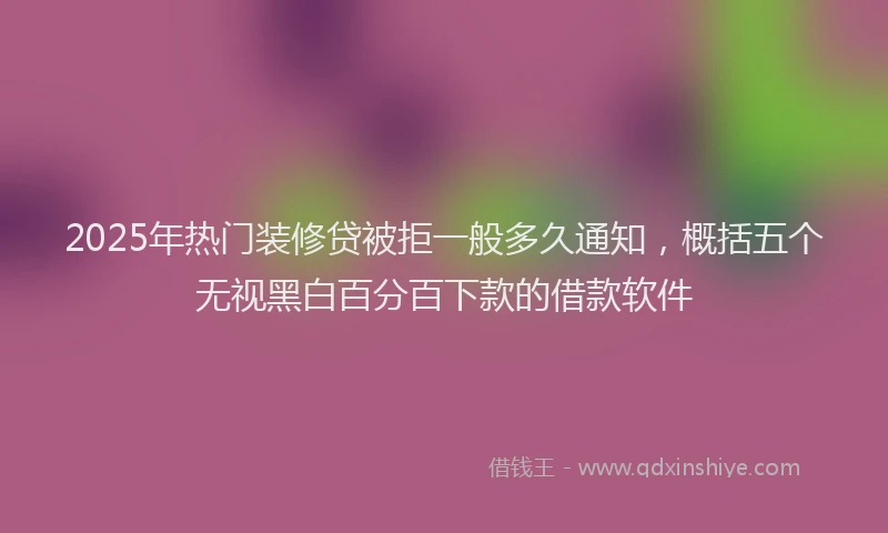 2025年热门装修贷被拒一般多久通知，概括五个无视黑白百分百下款的借款软件