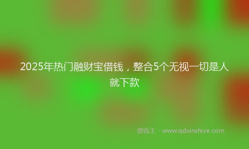2025年热门融财宝借钱，整合5个无视一切是人就下款
